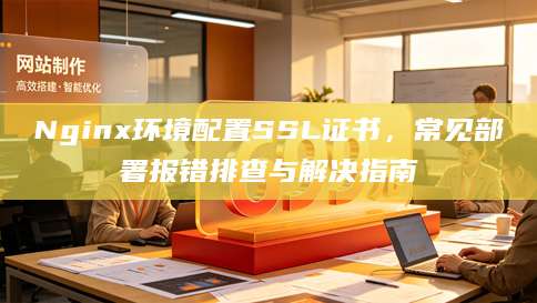 Nginx环境配置SSL证书，常见部署报错排查与解决指南